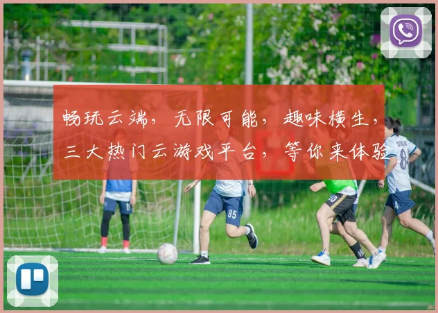 畅玩云端，无限可能，趣味横生，三大热门云游戏平台，等你来体验