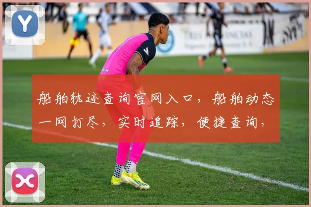 船舶轨迹查询官网入口，船舶动态一网打尽，实时追踪，便捷查询，三步直达