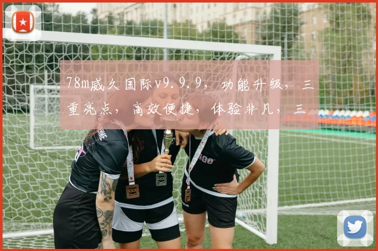 78m威久国际v9.9.9，功能升级，三重亮点，高效便捷，体验非凡，三步优化。