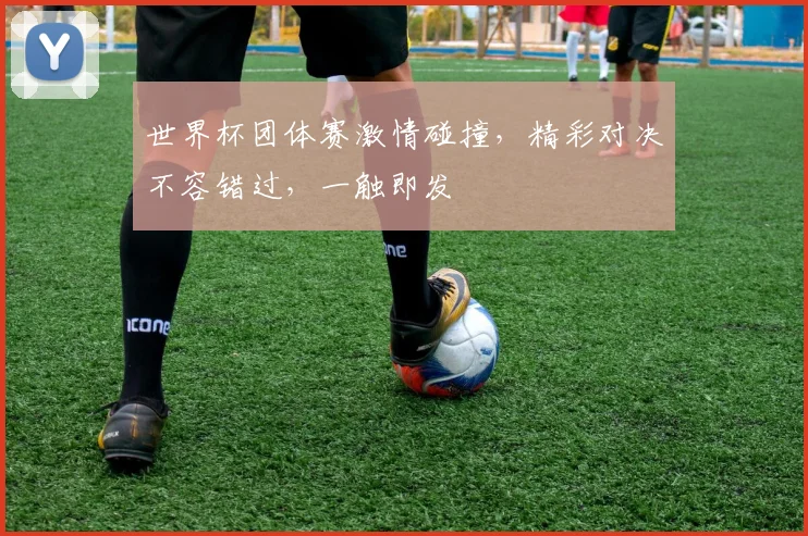 世界杯团体赛激情碰撞，精彩对决不容错过，一触即发