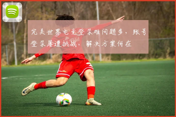 完美世界电竞登录难问题多，账号登录屡遭挑战，解决方案何在